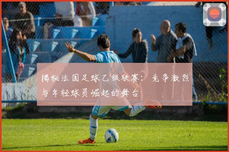 揭秘法国足球乙级联赛：竞争激烈与年轻球员崛起的舞台