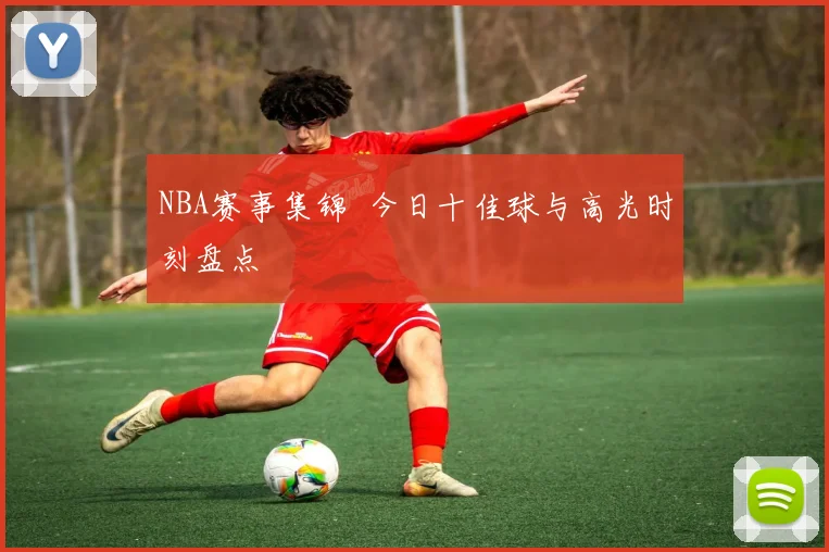 NBA赛事集锦 今日十佳球与高光时刻盘点