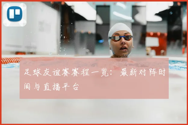 足球友谊赛赛程一览：最新对阵时间与直播平台