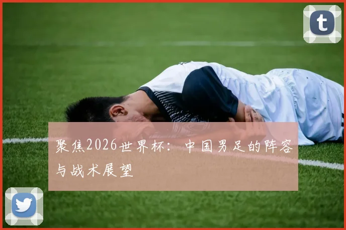 聚焦2026世界杯：中国男足的阵容与战术展望
