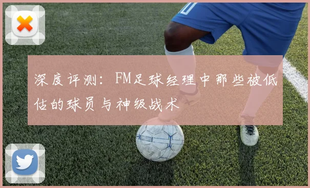 深度评测：FM足球经理中那些被低估的球员与神级战术