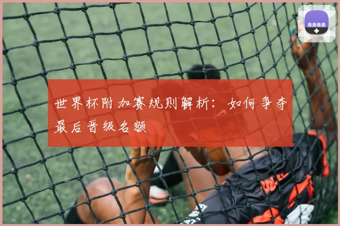 世界杯附加赛规则解析：如何争夺最后晋级名额