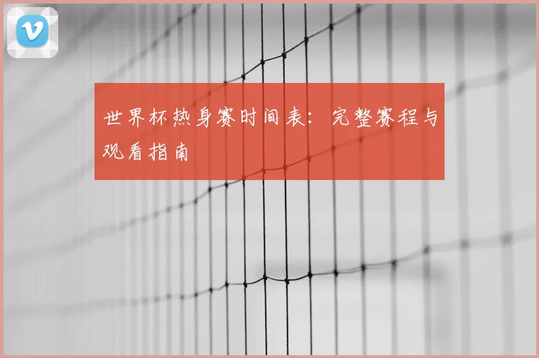 世界杯热身赛时间表：完整赛程与观看指南